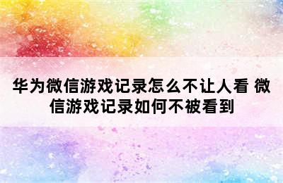 华为微信游戏记录怎么不让人看 微信游戏记录如何不被看到